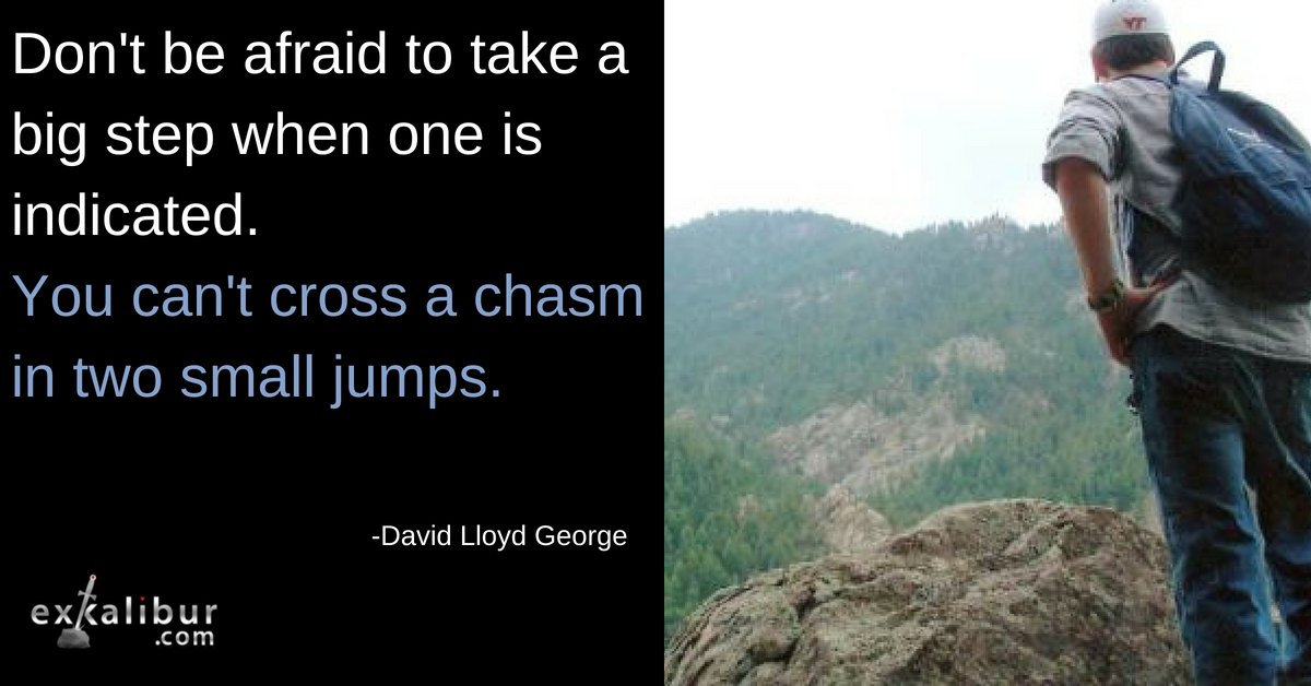 don't be afraid to take a big step when one is indicated. you can't cross a chasm in two small jumps